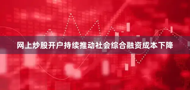 网上炒股开户持续推动社会综合融资成本下降