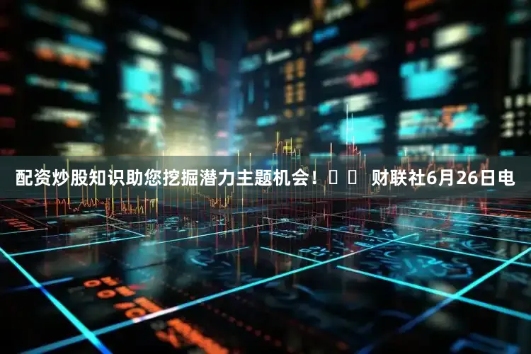 配资炒股知识助您挖掘潜力主题机会！		 财联社6月26日电
