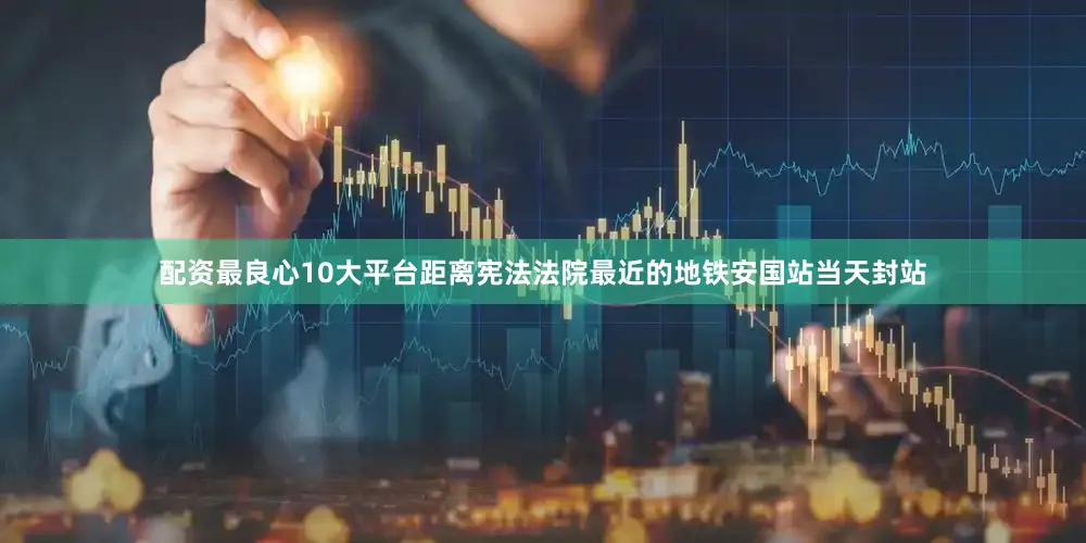 配资最良心10大平台距离宪法法院最近的地铁安国站当天封站