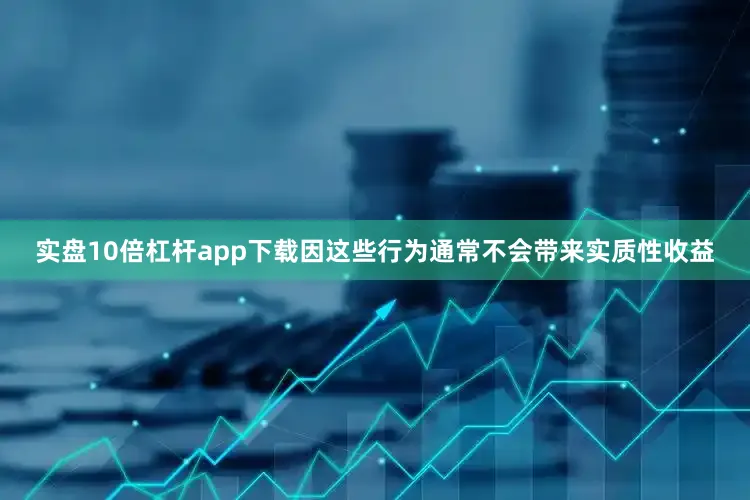 实盘10倍杠杆app下载因这些行为通常不会带来实质性收益