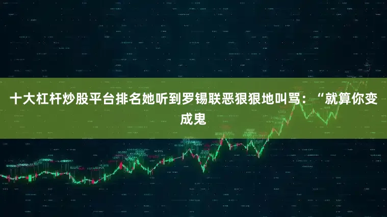 十大杠杆炒股平台排名她听到罗锡联恶狠狠地叫骂：“就算你变成鬼