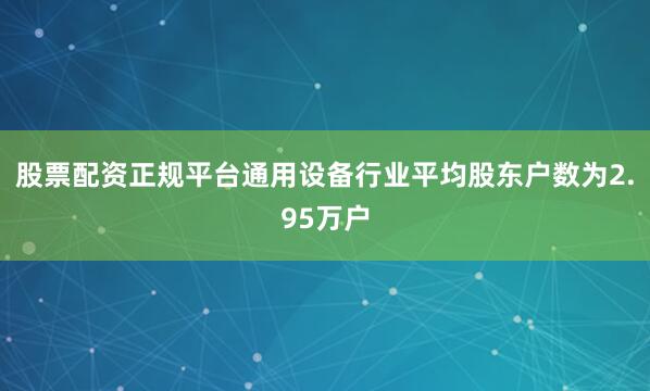 股票配资正规平台通用设备行业平均股东户数为2.95万户
