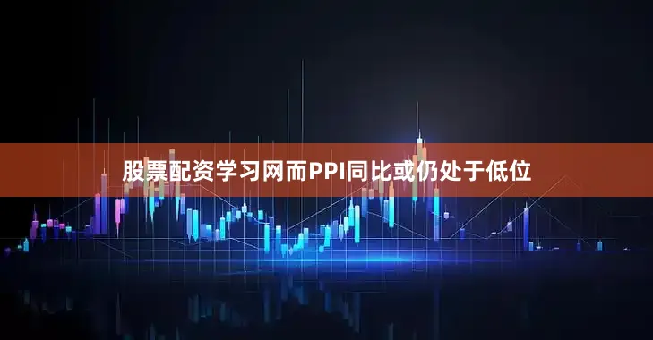 股票配资学习网而PPI同比或仍处于低位