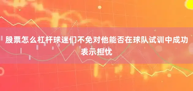 股票怎么杠杆球迷们不免对他能否在球队试训中成功表示担忧