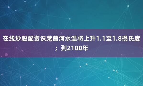 在线炒股配资识莱茵河水温将上升1.1至1.8摄氏度；到2100年