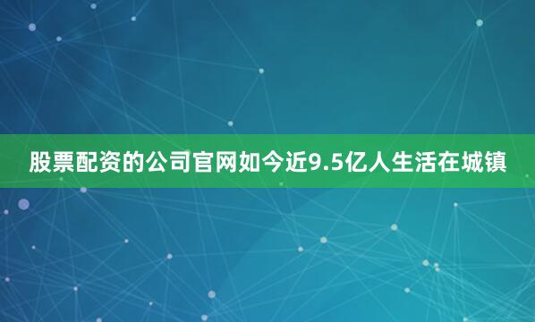 股票配资的公司官网如今近9.5亿人生活在城镇