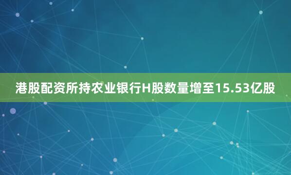 港股配资所持农业银行H股数量增至15.53亿股