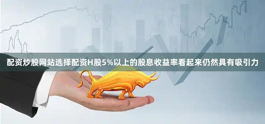 配资炒股网站选择配资H股5%以上的股息收益率看起来仍然具有吸引力