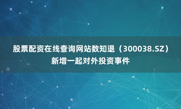 股票配资在线查询网站数知退（300038.SZ）新增一起对外投资事件