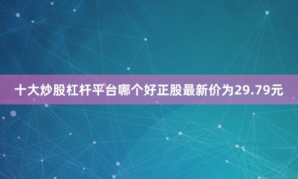 十大炒股杠杆平台哪个好正股最新价为29.79元