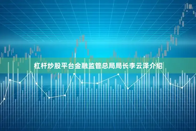 杠杆炒股平台金融监管总局局长李云泽介绍
