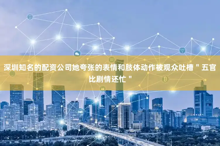 深圳知名的配资公司她夸张的表情和肢体动作被观众吐槽＂五官比剧情还忙＂