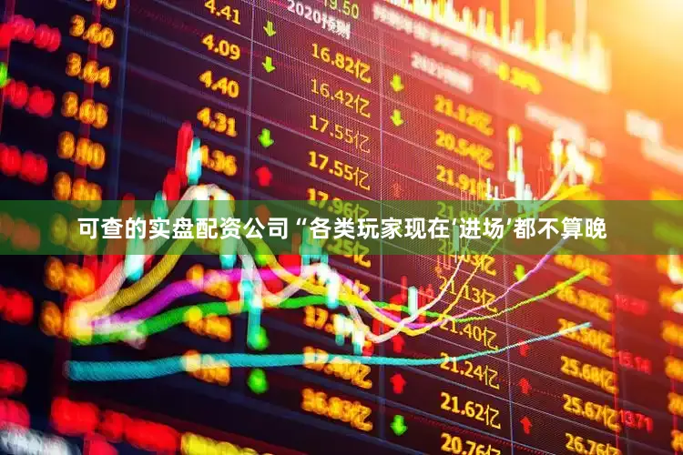 可查的实盘配资公司“各类玩家现在‘进场’都不算晚