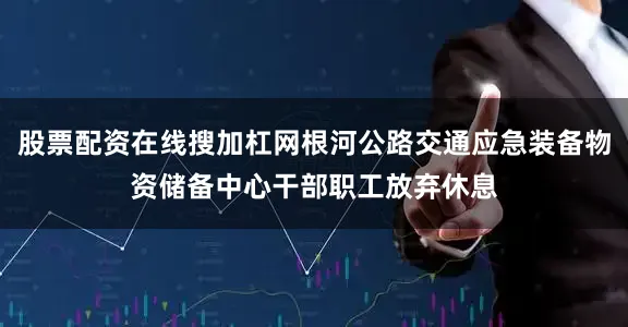 股票配资在线搜加杠网根河公路交通应急装备物资储备中心干部职工放弃休息