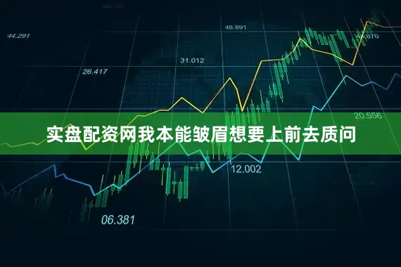 实盘配资网我本能皱眉想要上前去质问